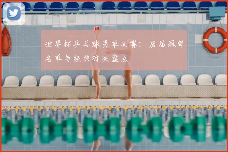 世界杯乒乓球男单决赛：历届冠军名单与经典对决盘点