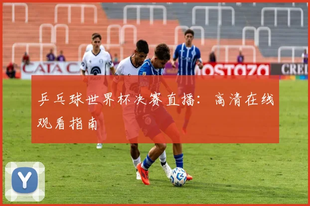 乒乓球世界杯决赛直播：高清在线观看指南