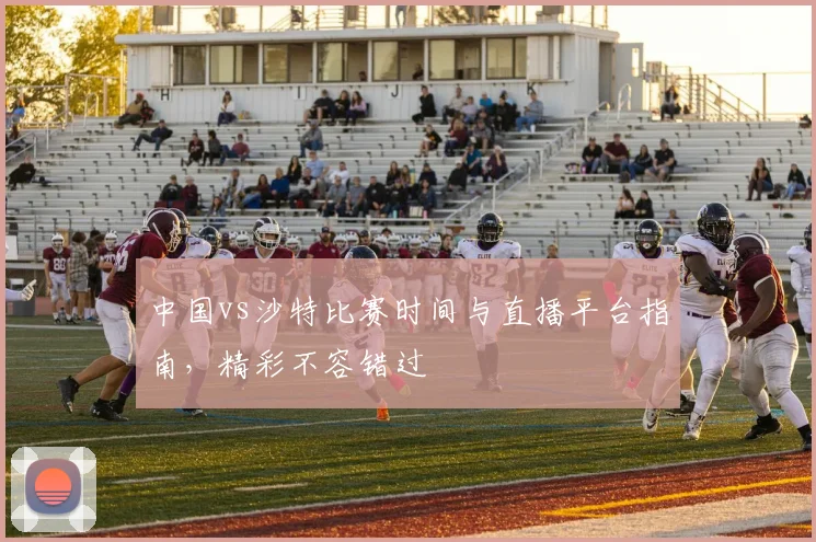 中国vs沙特比赛时间与直播平台指南，精彩不容错过